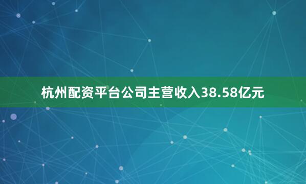 杭州配资平台公司主营收入38.58亿元