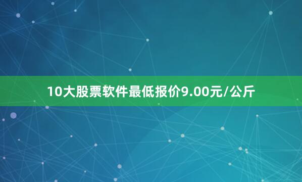 10大股票软件最低报价9.00元/公斤