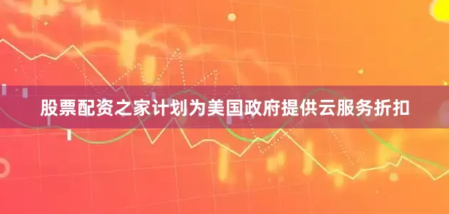 股票配资之家计划为美国政府提供云服务折扣