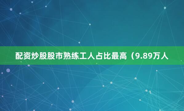配资炒股股市熟练工人占比最高（9.89万人
