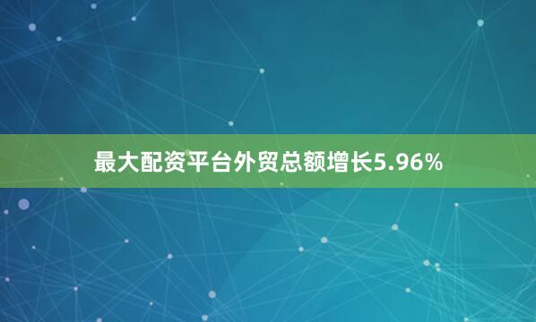 最大配资平台外贸总额增长5.96%