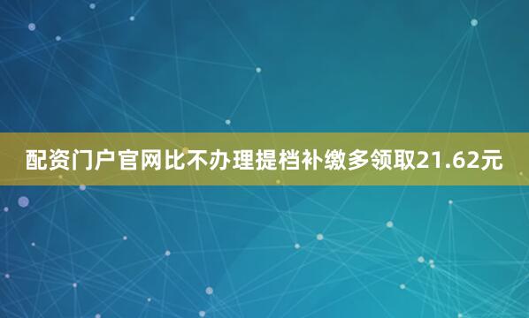 配资门户官网比不办理提档补缴多领取21.62元