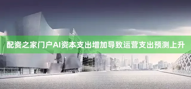 配资之家门户AI资本支出增加导致运营支出预测上升
