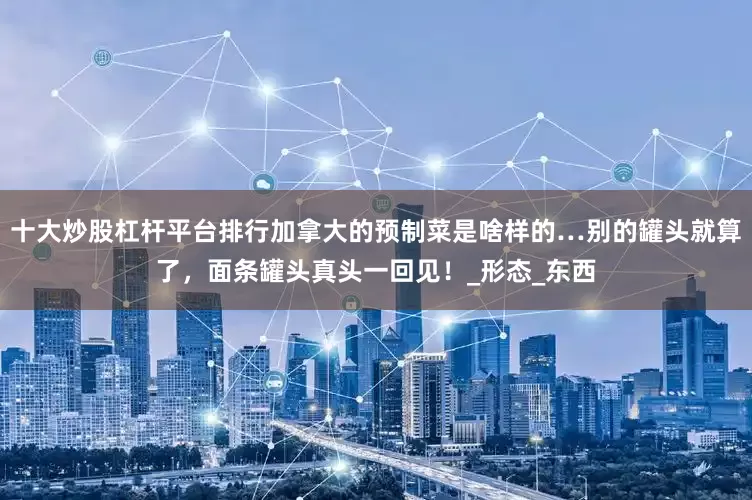 十大炒股杠杆平台排行加拿大的预制菜是啥样的…别的罐头就算了，面条罐头真头一回见！_形态_东西