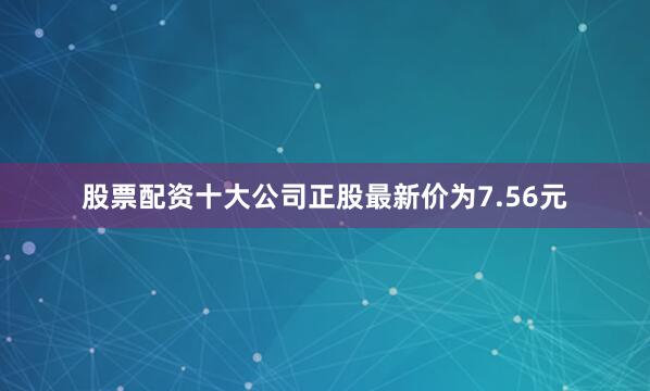 股票配资十大公司正股最新价为7.56元