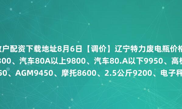 散户配资下载地址8月6日【调价】辽宁特力废电瓶价格：电动9750、大干9300、汽车80A以上9800、汽车80.A以下9950、高板9850、电轿9550、AGM9450、摩托8600、2.5公斤9200、电子秤+矿灯5950。（单位：元/吨）（2025年8月13日前到公司卸完车上浮100元/吨）