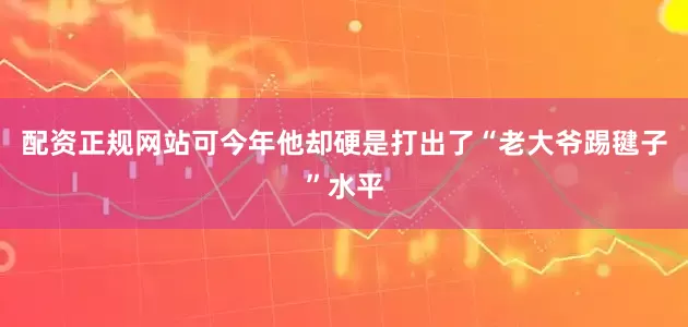 配资正规网站可今年他却硬是打出了“老大爷踢毽子”水平