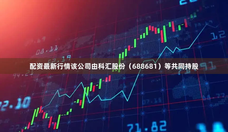 配资最新行情该公司由科汇股份（688681）等共同持股