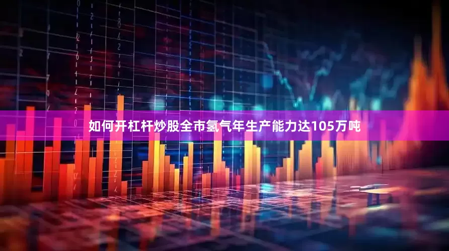 如何开杠杆炒股全市氢气年生产能力达105万吨