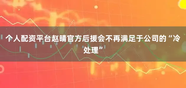 个人配资平台赵晴官方后援会不再满足于公司的“冷处理”