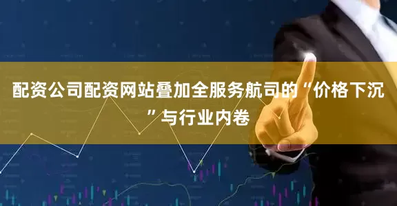 配资公司配资网站叠加全服务航司的“价格下沉”与行业内卷