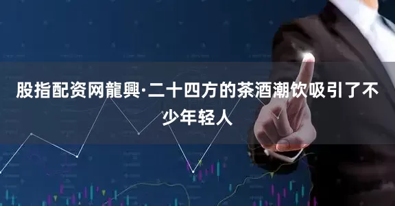 股指配资网龍興·二十四方的茶酒潮饮吸引了不少年轻人